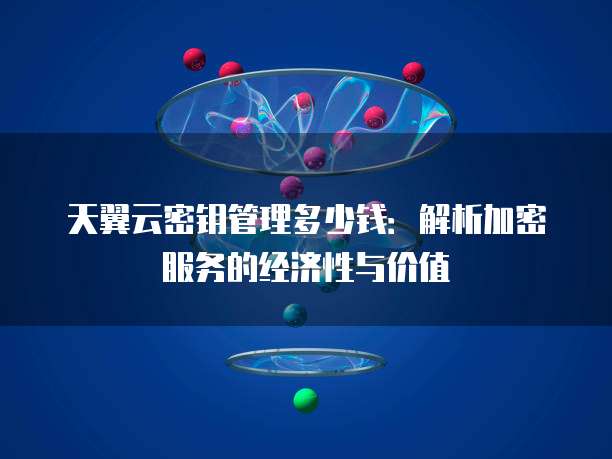 天翼云密钥管理多少钱:解析加密服务的经济性与价值