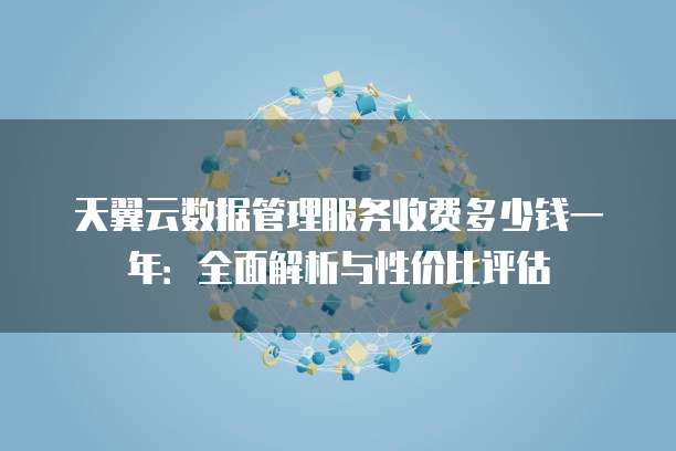天翼云数据管理服务收费多少钱一年：全面解析与性价比评估