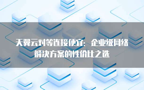 天翼云对等连接便宜:企业级网络解决方案的性价比之选