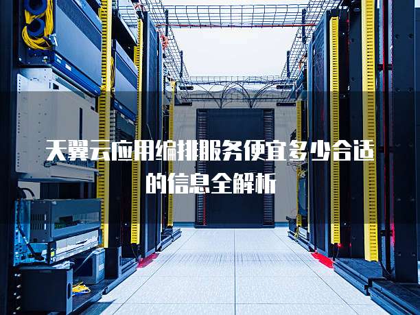 天翼云应用编排服务便宜多少合适的信息全解析