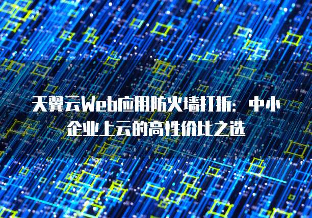 天翼云Web应用防火墙打折:中小企业上云的高性价比之选