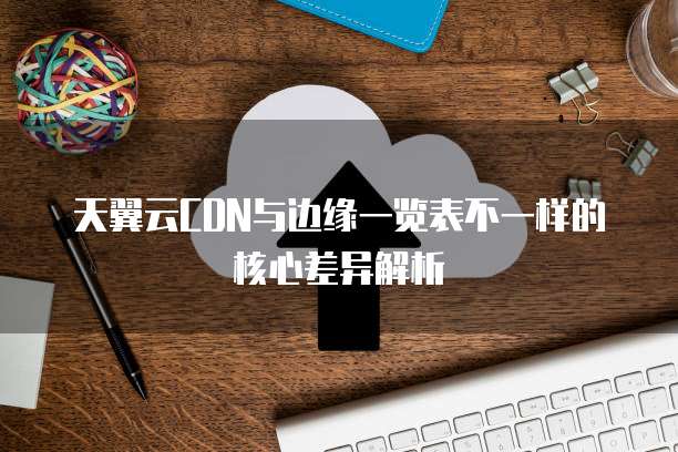 天翼云CDN与边缘一览表不一样的核心差异解析