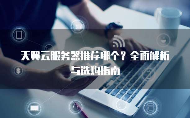 天翼云服务器推荐哪个?全面解析与选购指南