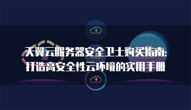 天翼云服务器安全卫士购买指南:打造高安全性云环境的实用手册