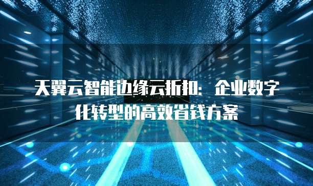 天翼云智能边缘云折扣:企业数字化转型的高效省钱方案