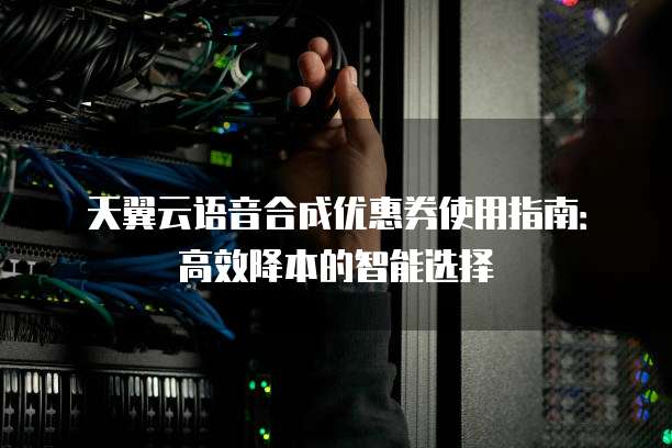 天翼云语音合成优惠券使用指南:高效降本的智能选择