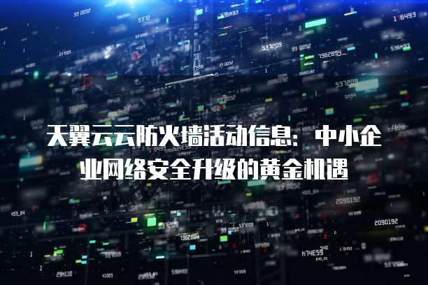 天翼云云防火墙活动信息:中小企业网络安全升级的黄金机遇