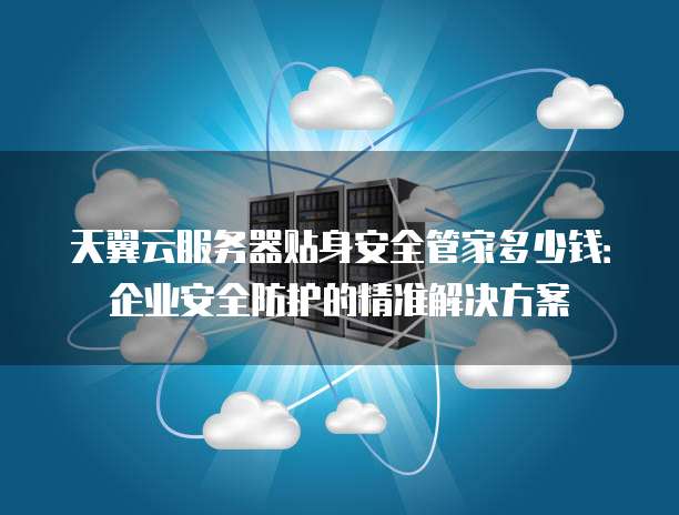 天翼云服务器贴身安全管家多少钱:企业安全防护的精准解决方案