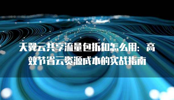 天翼云共享流量包折扣怎么用：高效节省云资源成本的实战指南
