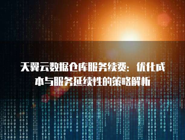 天翼云数据仓库服务续费:优化成本与服务延续性的策略解析