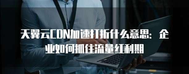 天翼云CDN加速打折什么意思:企业如何抓住流量红利期