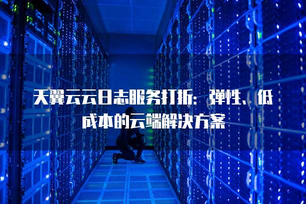 天翼云云日志服务打折:弹性、低成本的云端解决方案
