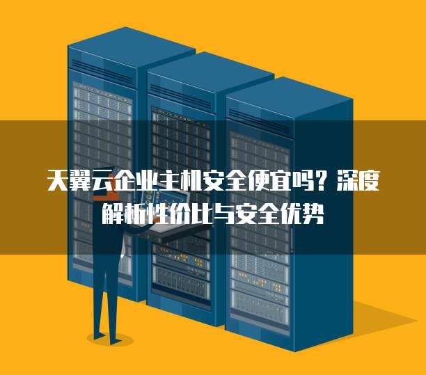 天翼云企业主机安全便宜吗?深度解析性价比与安全优势