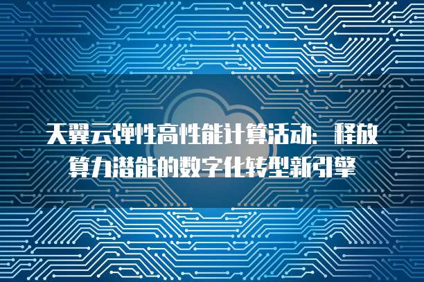 天翼云弹性高性能计算活动:释放算力潜能的数字化转型新引擎