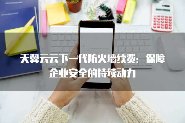 天翼云云下一代防火墙续费:保障企业安全的持续动力