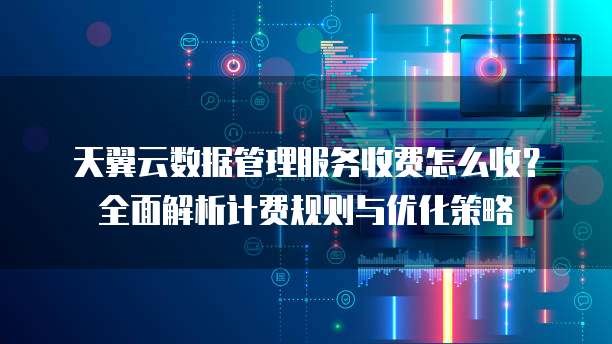 天翼云数据管理服务收费怎么收?全面解析计费规则与优化策略