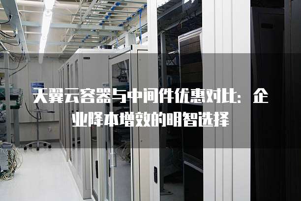 天翼云容器与中间件优惠对比:企业降本增效的明智选择