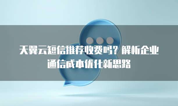 天翼云短信推荐收费吗?解析企业通信成本优化新思路