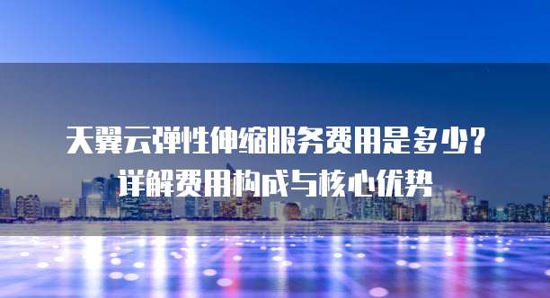 天翼云弹性伸缩服务费用是多少？详解费用构成与核心优势