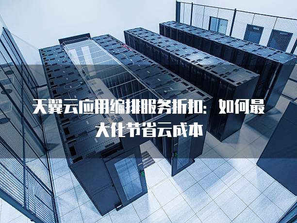天翼云应用编排服务折扣:如何最大化节省云成本