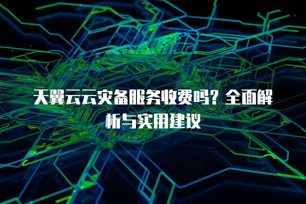 天翼云云灾备服务收费吗?全面解析与实用建议