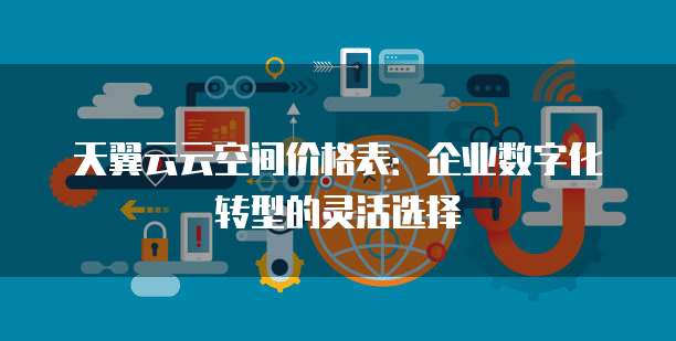 天翼云云空间价格表:企业数字化转型的灵活选择