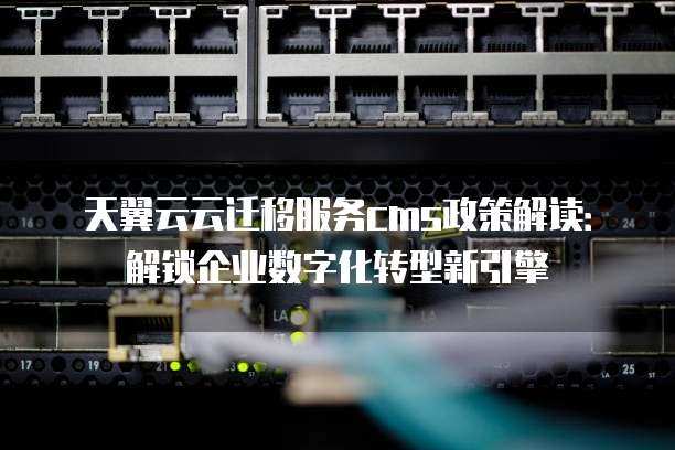 天翼云云迁移服务cms政策解读:解锁企业数字化转型新引擎