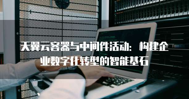 天翼云容器与中间件活动:构建企业数字化转型的智能基石