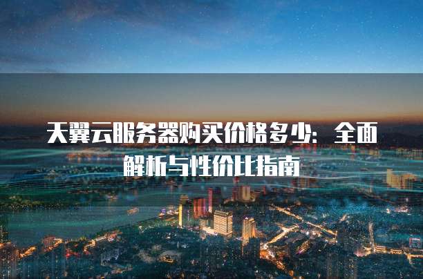 天翼云服务器购买价格多少:全面解析与性价比指南
