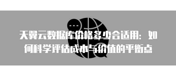 天翼云数据库价格多少合适用:如何科学评估成本与价值的平衡点