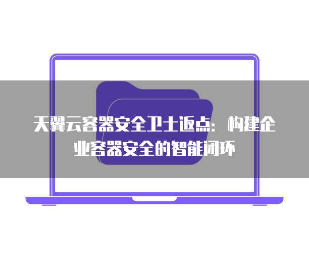天翼云容器安全卫士返点:构建企业容器安全的智能闭环