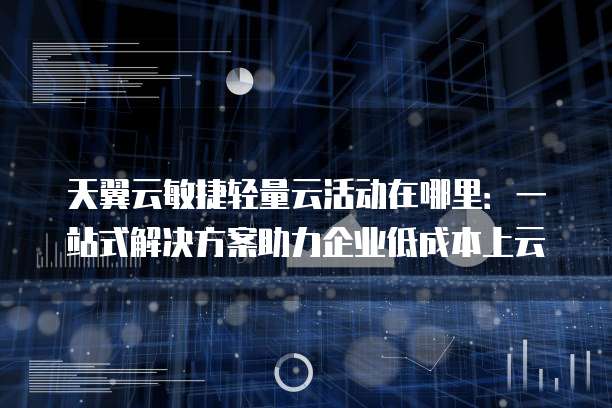 天翼云敏捷轻量云活动在哪里:一站式解决方案助力企业低成本上云