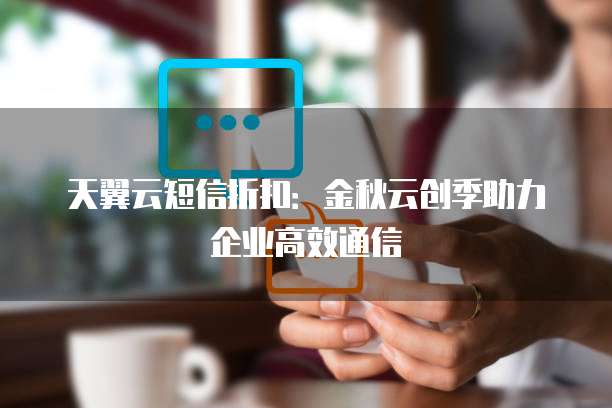 天翼云短信折扣:金秋云创季助力企业高效通信