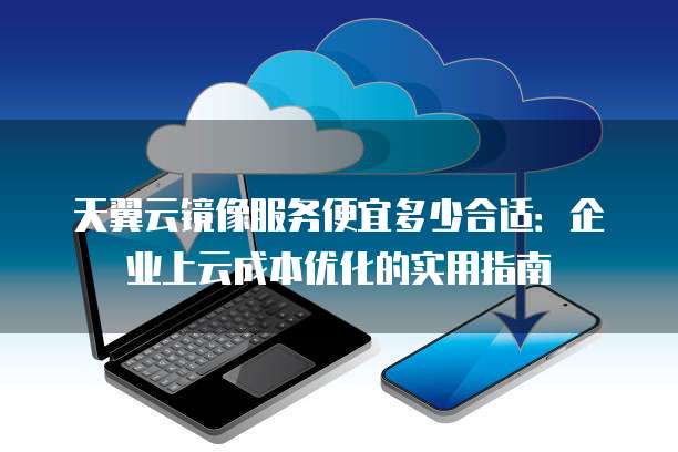 天翼云镜像服务便宜多少合适:企业上云成本优化的实用指南