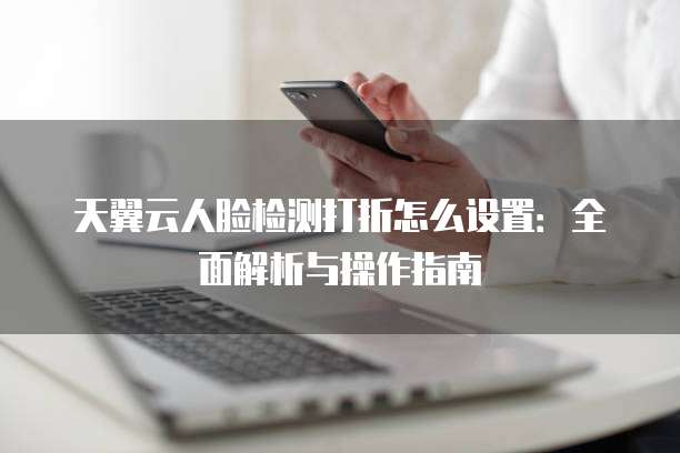 天翼云人脸检测打折怎么设置：全面解析与操作指南