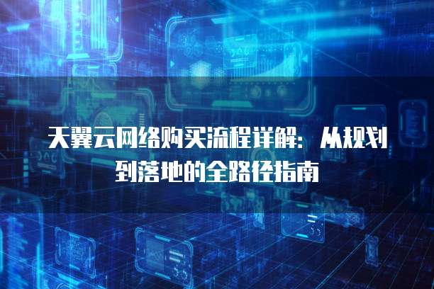 天翼云网络购买流程详解:从规划到落地的全路径指南