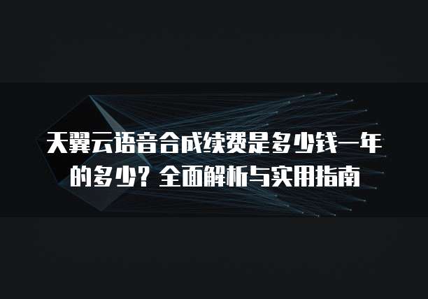 天翼云语音合成续费是多少钱一年的多少?全面解析与实用指南