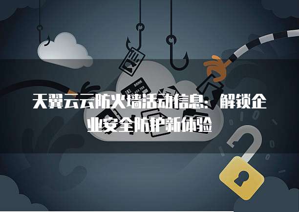 天翼云云防火墙活动信息:解锁企业安全防护新体验