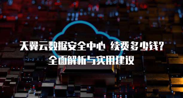 天翼云数据安全中心 续费多少钱?全面解析与实用建议