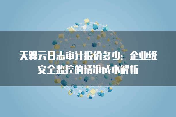 天翼云日志审计报价多少:企业级安全监控的精准成本解析
