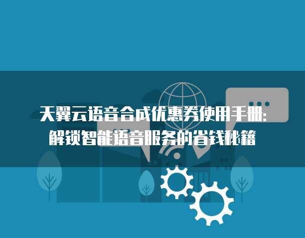天翼云语音合成优惠券使用手册:解锁智能语音服务的省钱秘籍