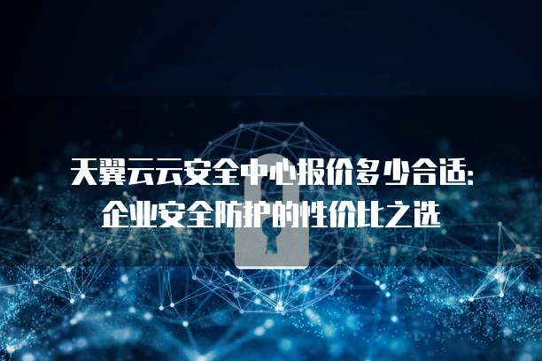 天翼云云安全中心报价多少合适:企业安全防护的性价比之选