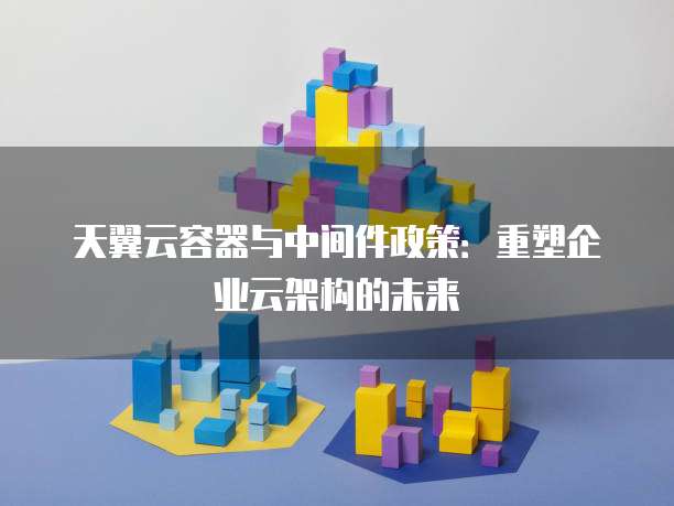 天翼云容器与中间件政策:重塑企业云架构的未来