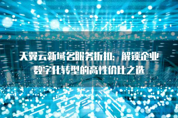 天翼云新域名服务折扣:解锁企业数字化转型的高性价比之选