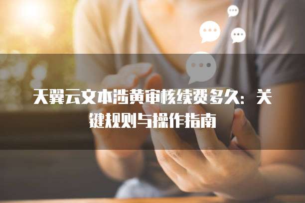 天翼云文本涉黄审核续费多久:关键规则与操作指南