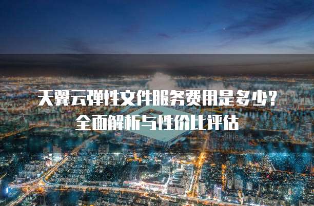 天翼云弹性文件服务费用是多少?全面解析与性价比评估