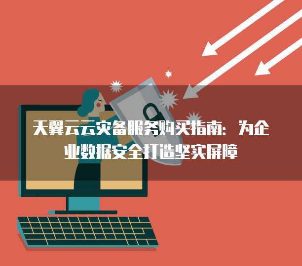 天翼云云灾备服务购买指南:为企业数据安全打造坚实屏障