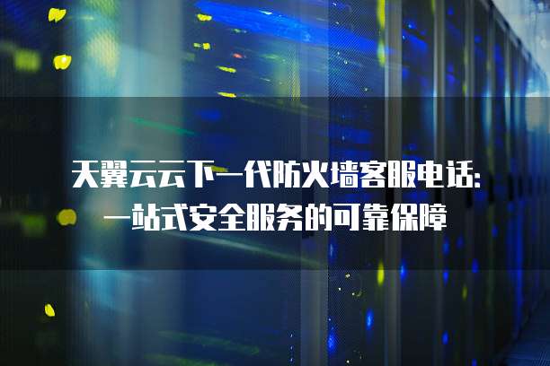 天翼云云下一代防火墙客服电话:一站式安全服务的可靠保障