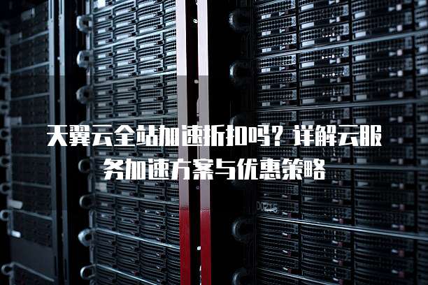 天翼云全站加速折扣吗?详解云服务加速方案与优惠策略