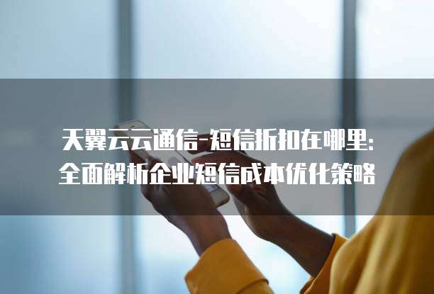 天翼云云通信-短信折扣在哪里：全面解析企业短信成本优化策略